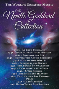 The Neville Goddard Collection, At Your Command, Your Faith is Your Fortune, Freedom for All, Prayer: The Art of Believing, Out of this World, Feeling is the Secret, The Power of Awareness, Awakened Imagination & the Search, Seedtime and Harvest, The Law & The Promise, The 1948 San Francisco Classroom Lessons, The July 1951 Radio Lectures/Talks