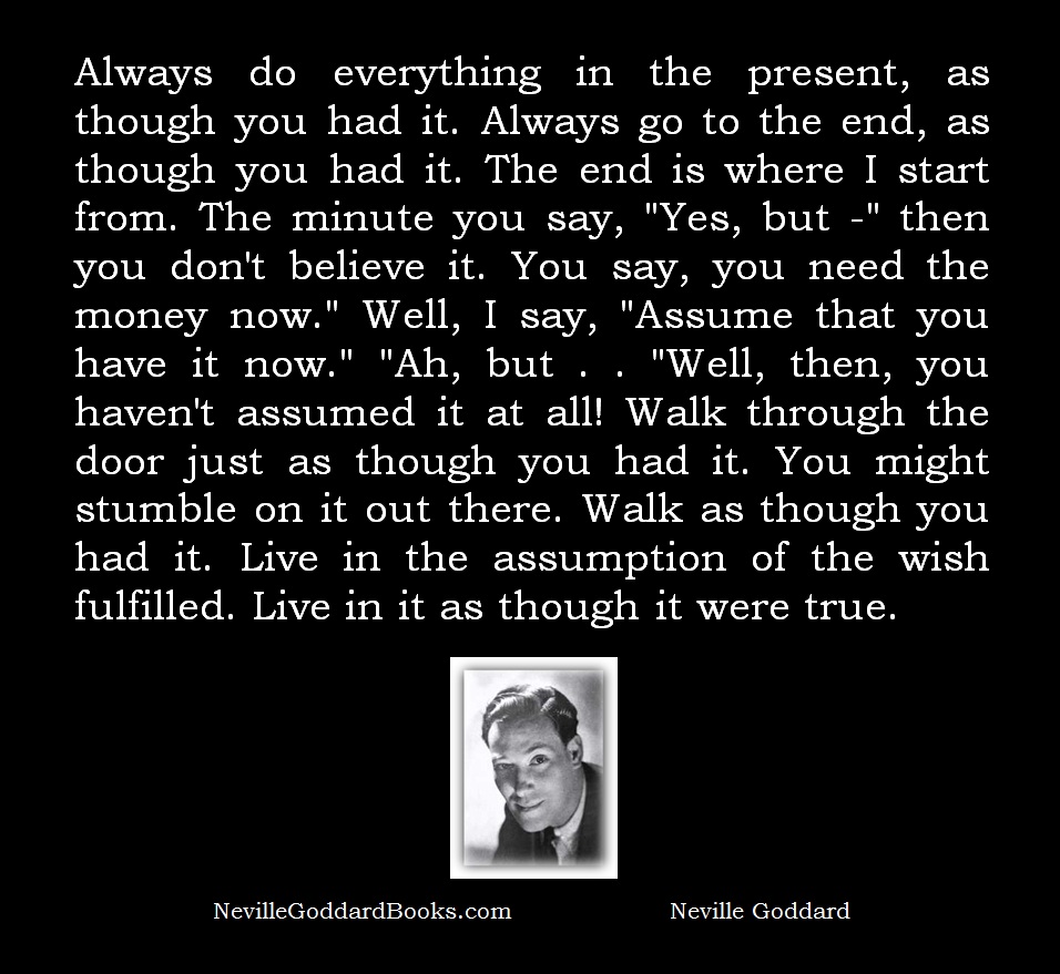 Always do everything in the present, as though you had it. Always go to the end, as though you had it. The end is where I start from. The minute you say, "Yes, but -" then you don't believe it. You say, you need the money now." Well, I say, "Assume that you have it now." "Ah, but . . "Well, then, you haven't assumed it at all! Walk through the door just as though you had it. You might stumble on it out there. Walk as though you had it. Live in the assumption of the wish fulfilled. Live in it as though it were true. - Neville Goddard Quote