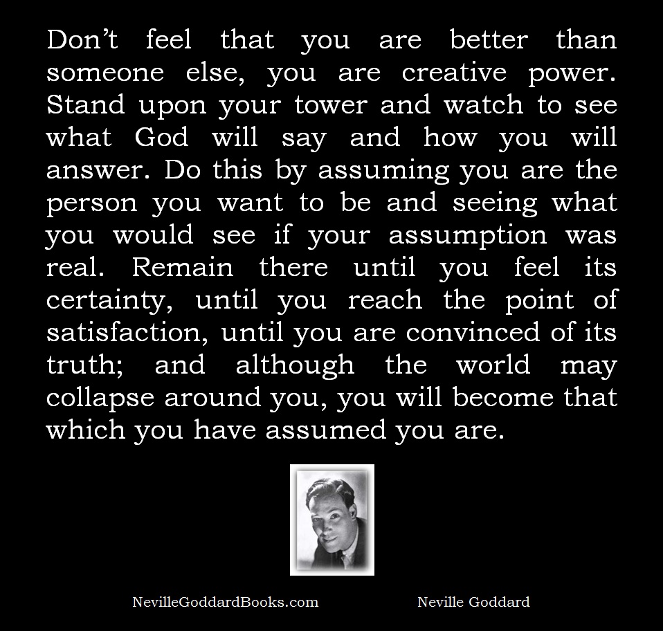 Don’t feel that you are better than someone else, you are creative power. Stand upon your tower and watch to see what God will say and how you will answer. Do this by assuming you are the person you want to be and seeing what you would see if your assumption was real. Remain there until you feel its certainty, until you reach the point of satisfaction, until you are convinced of its truth; and although the world may collapse around you, you will become that which you have assumed you are. = Neville Goddard Quote