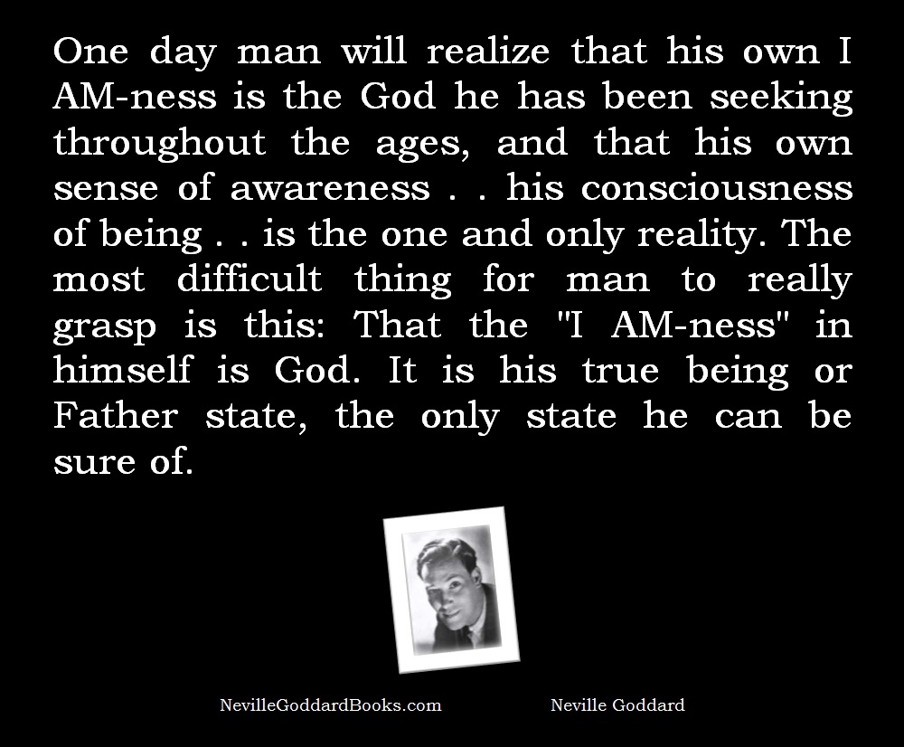 One day man will realize that his own I AM-ness is the God he has been seeking throughout the ages, and that his own sense of awareness . . his consciousness of being . . is the one and only reality. The most difficult thing for man to really grasp is this: That the "I AM-ness" in himself is God. It is his true being or Father state, the only state he can be sure of. - Neville Goddard Meme