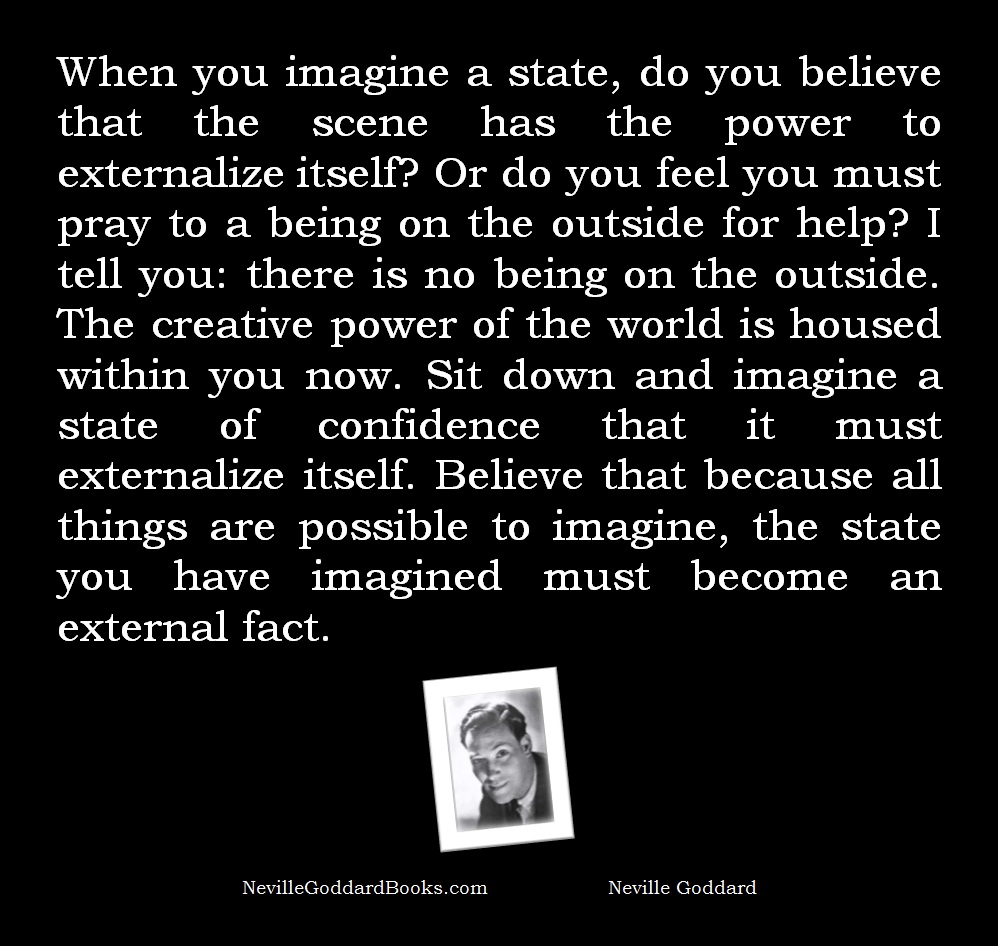 When you imagine a state, do you believe that the scene has the power to externalize itself? Or do you feel you must pray to a being on the outside for help? I tell you: there is no being on the outside. The creative power of the world is housed within you now. Sit down and imagine a state of confidence that it must externalize itself. Believe that because all things are possible to imagine, the state you have imagined must become an external fact. - Neville Goddard