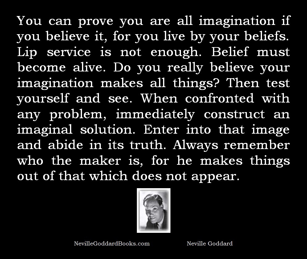 You can prove you are all imagination if you believe it, for you live by your beliefs. Lip service is not enough. Belief must become alive. Do you really believe your imagination makes all things? Then test yourself and see. When confronted with any problem, immediately construct an imaginal solution. Enter into that image and abide in its truth. Always remember who the maker is, for he makes things out of that which does not appear. - Neville Goddard