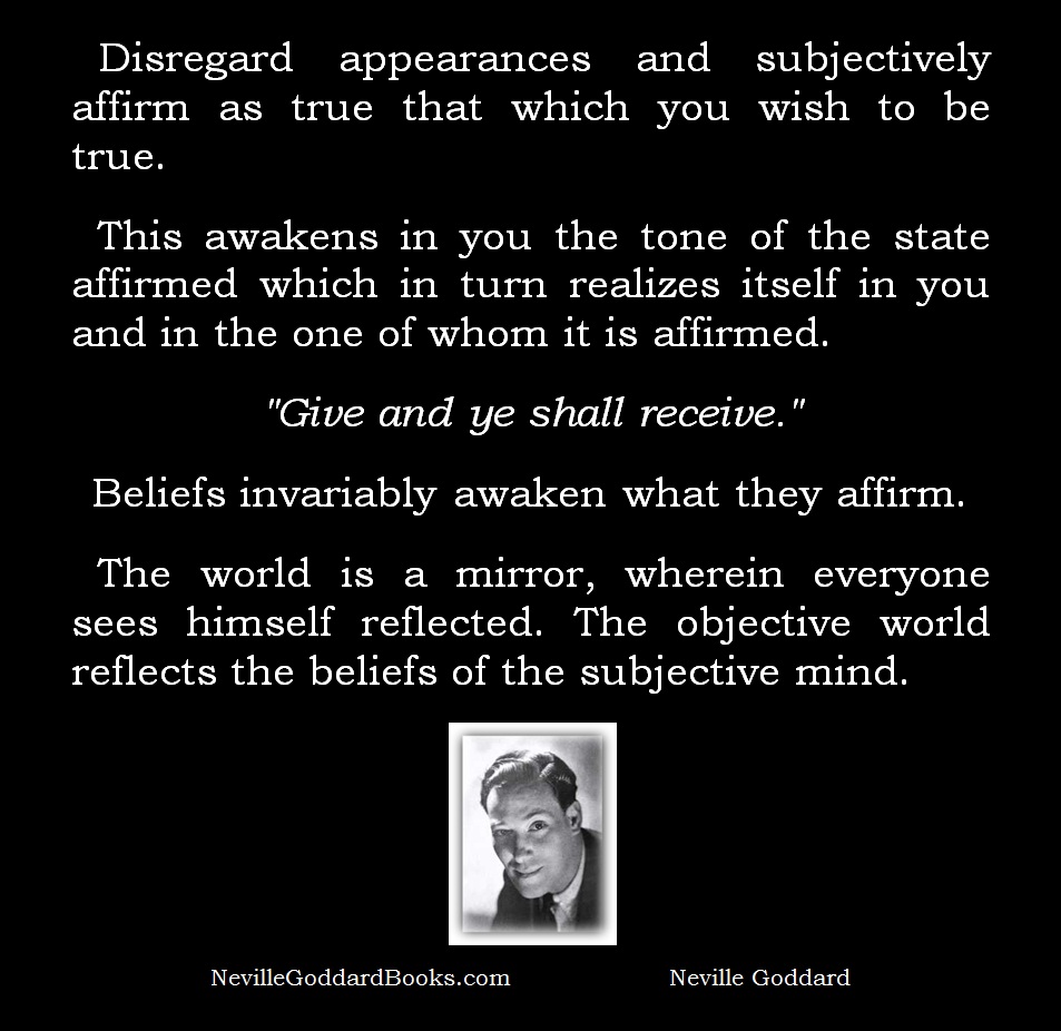 Disregard appearances and subjectively affirm as true that which you wish to be true.   This awakens in you the tone of the state affirmed which in turn realizes itself in you and in the one of whom it is affirmed.   "Give and ye shall receive."  Beliefs invariably awaken what they affirm.  The world is a mirror, wherein everyone sees himself reflected. The objective world reflects the beliefs of the subjective mind.